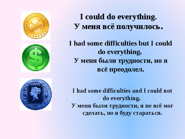 I could do everything. У меня всё получилось . I had some difficulties but I could do everything. У меня были трудности, но я всё преодолел. I had some difficulties and I could not do everything. У меня были трудности, я не всё мог сделать, но я буду стараться. 