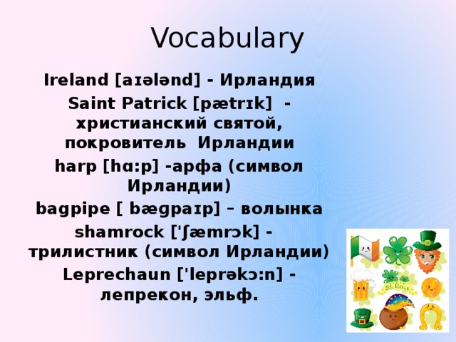 Vocabulary Ireland [aɪələnd] - Ирландия Saint Patrick [pætrɪk] - христианский святой, покровитель Ирландии harp [hɑ:p] -арфа (символ Ирландии) bagpipe [ bæɡpaɪp] – волынка shamrock ['ʃæmrɔk] - трилистник (символ Ирландии) Leprechaun ['leprəkɔ:n] - лепрекон, эльф. 