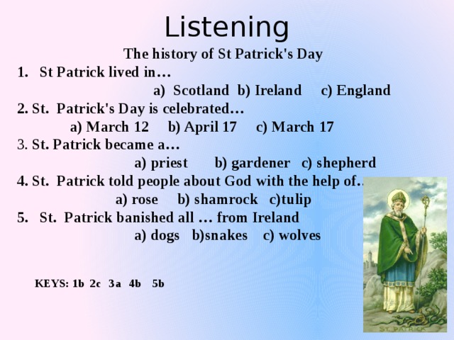 Listening  The history of St Patrick's Day St Patrick lived in…  a) Scotland b) Ireland c) England 2. St. Patrick's Day is celebrated…  a) March 12 b) April 17 c) March 17 3. St. Patrick became a…  a) priest b) gardener c) shepherd 4. St. Patrick told people about God with the help of…  a) rose b) shamrock c)tulip St. Patrick banished all … from Ireland  a) dogs b)snakes c) wolves KEYS: 1b 2c 3a 4b 5b 