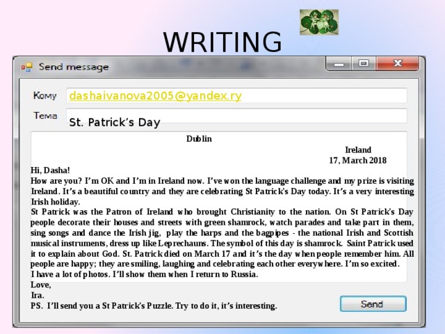 WRITING dashaivanova2005@yandex.ry St. Patrick’s Day         Dublin  Ireland  17, March 2018 Hi, Dasha! How are you? I ’ m OK and I ’ m in Ireland now. I ’ ve won the language challenge and my prize is visiting Ireland. It ’ s a beautiful country and they are celebrating St Patrick's Day today. It ’ s a very interesting Irish holiday. St Patrick was the Patron of Ireland who brought Christianity to the nation. On St Patrick's Day people decorate their houses and streets with green shamrock, watch parades and take part in them, sing songs and dance the Irish jig, play the harps and the bagpipes - the national Irish and Scottish musical instruments, dress up like Leprechauns. The symbol of this day is shamrock.  Saint Patrick used it to explain about God. St. Patrick died on March 17 and it ’ s the day when people remember him. All people are happy; they are smiling, laughing and celebrating each other everywhere. I ’ m so excited. I have a lot of photos. I ’ ll show them when I return to Russia. Love, Ira. PS. I ’ ll send you a St Patrick's Puzzle. Try to do it, it ’ s interesting. 
