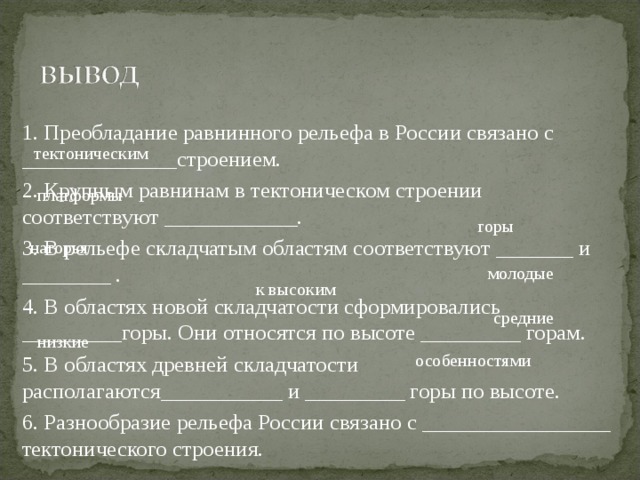 1. Преобладание равнинного рельефа в России связано с ______________строением. 2. Крупным равнинам в тектоническом строении соответствуют ____________. 3. В рельефе складчатым областям соответствуют _______ и ________ . 4. В областях новой складчатости сформировались _________горы. Они относятся по высоте _________ горам. 5. В областях древней складчатости располагаются___________ и _________ горы по высоте. 6. Разнообразие рельефа России связано с _________________ тектонического строения. тектоническим платформы горы нагорья молодые к высоким средние низкие особенностями 