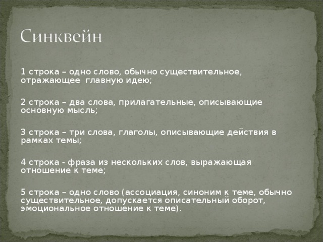 1 строка – одно слово, обычно существительное, отражающее главную идею; 2 строка – два слова, прилагательные, описывающие основную мысль; 3 строка – три слова, глаголы, описывающие действия в рамках темы; 4 строка - фраза из нескольких слов, выражающая отношение к теме; 5 строка – одно слово (ассоциация, синоним к теме, обычно существительное, допускается описательный оборот, эмоциональное отношение к теме). 