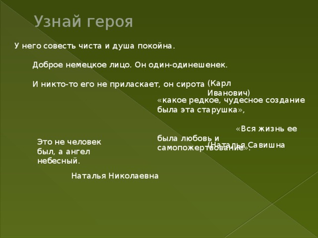 Это не человек был, а ангел небесный. Узнай героя  У него совесть чиста и душа покойна.  Доброе немецкое лицо. Он один-одинешенек.  И никто-то его не приласкает, он сирота (Карл Иванович) «какое редкое, чудесное создание была эта старушка»,  «Вся жизнь ее была любовь и самопожертвование». (Наталья Савишна Наталья Николаевна 