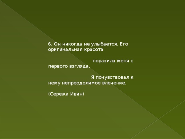 6. Он никогда не улыбается. Его оригинальная красота  поразила меня с первого взгляда.  Я почувствовал к нему непреодолимое влечение. (Сережа Ивин) 