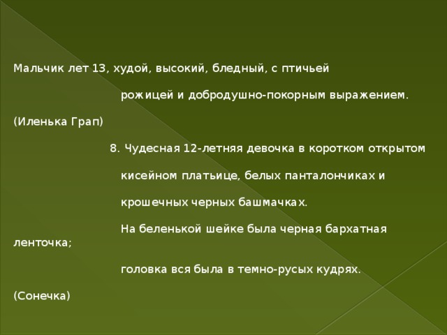 Мальчик лет 13, худой, высокий, бледный, с птичьей  рожицей и добродушно-покорным выражением. (Иленька Грап)  8. Чудесная 12-летняя девочка в коротком открытом  кисейном платьице, белых панталончиках и  крошечных черных башмачках.  На беленькой шейке была черная бархатная ленточка;  головка вся была в темно-русых кудрях. (Сонечка) 