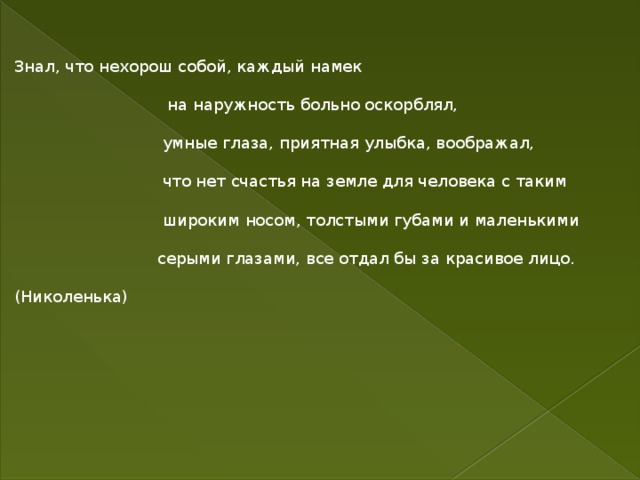 Знал, что нехорош собой, каждый намек  на наружность больно оскорблял,  умные глаза, приятная улыбка, воображал,  что нет счастья на земле для человека с таким  широким носом, толстыми губами и маленькими  серыми глазами, все отдал бы за красивое лицо. (Николенька) 