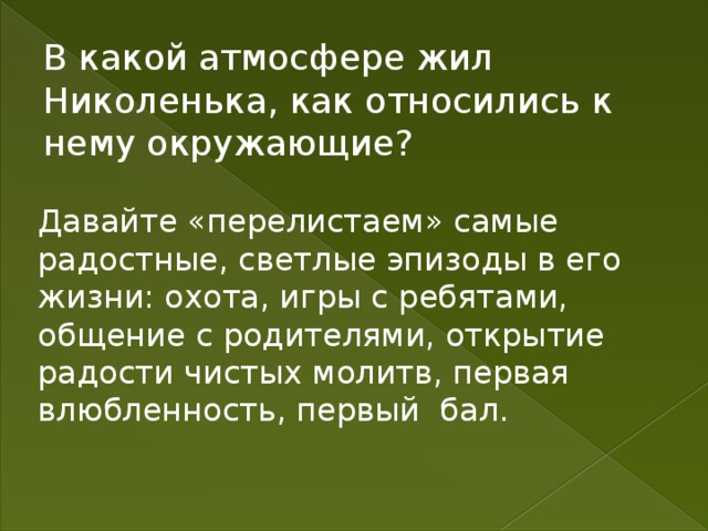 В какой атмосфере жил Николенька, как относились к нему окружающие? Давайте «перелистаем» самые радостные, светлые эпизоды в его жизни: охота, игры с ребятами, общение с родителями, открытие радости чистых молитв, первая влюбленность, первый бал. 