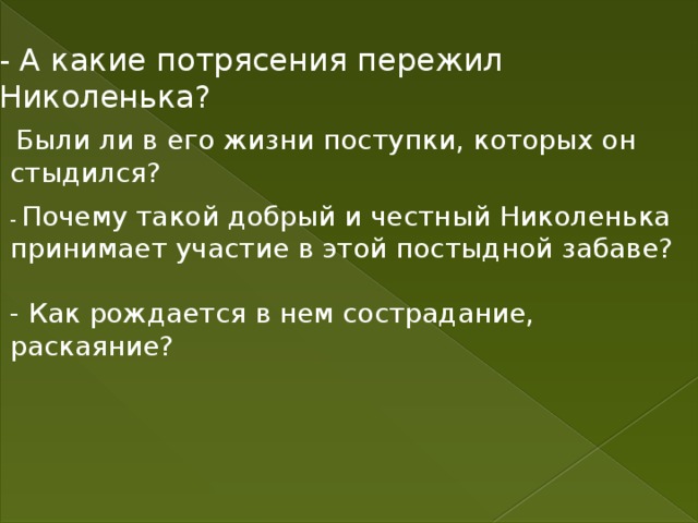 - А какие потрясения пережил Николенька?  Были ли в его жизни поступки, которых он стыдился? - Почему такой добрый и честный Николенька принимает участие в этой постыдной забаве? - Как рождается в нем сострадание, раскаяние? 