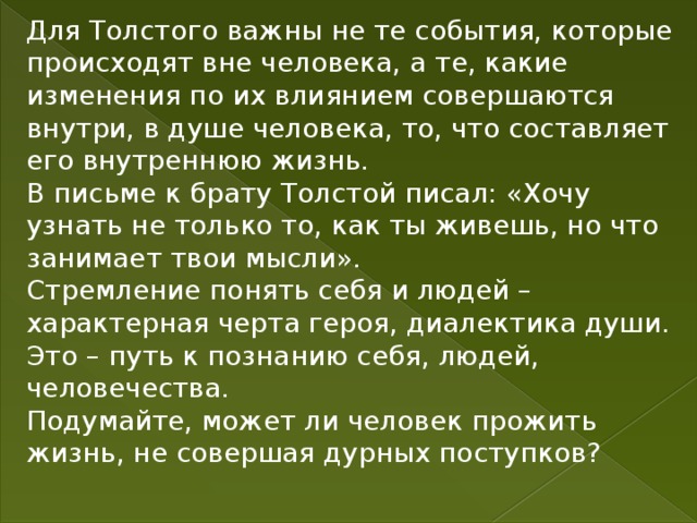 Для Толстого важны не те события, которые происходят вне человека, а те, какие изменения по их влиянием совершаются внутри, в душе человека, то, что составляет его внутреннюю жизнь. В письме к брату Толстой писал: «Хочу узнать не только то, как ты живешь, но что занимает твои мысли». Стремление понять себя и людей – характерная черта героя, диалектика души. Это – путь к познанию себя, людей, человечества. Подумайте, может ли человек прожить жизнь, не совершая дурных поступков? 