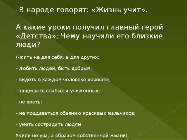 - В народе говорят: «Жизнь учит». А какие уроки получил главный герой «Детства»; Чему научили его близкие люди? (-жить не для себя, а для других; - любить людей, быть добрым; - видеть в каждом человеке хорошее; - защищать слабых и униженных; - не врать; - не поддаваться обаянию красивых мальчиков; - уметь сострадать людям Учили не уча, а образом собственной жизни). 