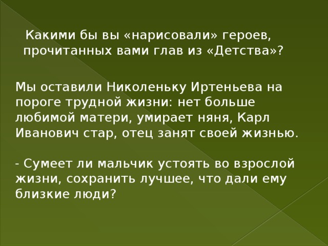 Какими бы вы «нарисовали» героев, прочитанных вами глав из «Детства»? Мы оставили Николеньку Иртеньева на пороге трудной жизни: нет больше любимой матери, умирает няня, Карл Иванович стар, отец занят своей жизнью. - Сумеет ли мальчик устоять во взрослой жизни, сохранить лучшее, что дали ему близкие люди? 