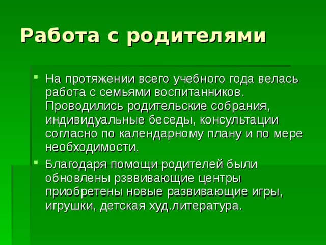 На протяжении всего учебного года велась работа с семьями воспитанников. Проводились родительские собрания, индивидуальные беседы, консультации согласно по календарному плану и по мере необходимости. Благодаря помощи родителей были обновлены рзввивающие центры приобретены новые развивающие игры, игрушки, детская худ.литература.  