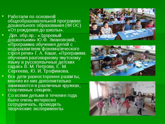 Работали по основной общеобразовательной программе дошкольного образования (ФГОС) «От рождения до школы».  Доп. обр.пр.: «Здоровый дошкольник» Ю.Ф. Змановский, «Программа обучения детей с недоразвитием фонематического строя речи» Г. А. Каше, «Программа обучения разговорному якутскому языку в русскоязычных детских садах» В. М. Петрова, Е. М. Сергеева, Ю. И. Трофимова. Все дети разносторонне развиты, многие из них дополнительно занимаются в различных кружках, спортивных секциях. Со всеми детьми в течение года было очень интересно сотрудничать, проводить творческие эксперименты  