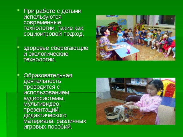 При работе с детьми используются современные технологии, такие как, социоигровой подход. здоровье сберегающие и экологические технологии.  Образовательная деятельность проводится с использованием аудиосистемы, мультивидео, презентаций, дидактического материала, различных игровых пособий. 