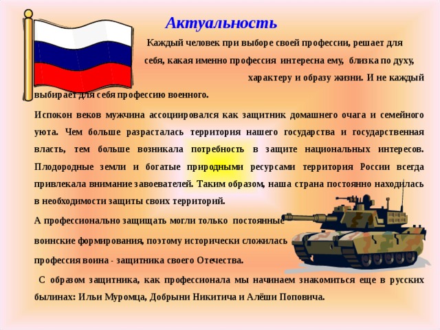 Актуальность  Каждый человек при выборе своей профессии, решает для  себя, какая именно профессия интересна ему, близка по духу,  характеру и образу жизни. И не каждый выбирает для себя профессию военного.  Испокон веков мужчина ассоциировался как защитник домашнего очага и семейного уюта. Чем больше разрасталась территория нашего государства и государственная власть, тем больше возникала потребность в защите национальных интересов. Плодородные земли и богатые природными ресурсами территория России всегда привлекала внимание завоевателей. Таким образом, наша страна постоянно находилась в необходимости защиты своих территорий. А профессионально защищать могли только постоянные воинские формирования, поэтому исторически сложилась профессия воина - защитника своего Отечества.   С образом защитника, как профессионала мы начинаем знакомиться еще в русских былинах: Ильи Муромца, Добрыни Никитича и Алёши Поповича.  