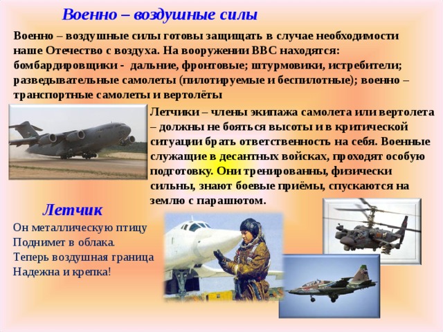 Военно – воздушные силы Военно – воздушные силы готовы защищать в случае необходимости наше Отечество с воздуха. На вооружении ВВС находятся: бомбардировщики - дальние, фронтовые; штурмовики, истребители; разведывательные самолеты (пилотируемые и беспилотные); военно – транспортные самолеты и вертолёты Летчики – члены экипажа самолета или вертолета – должны не бояться высоты и в критической ситуации брать ответственность на себя. Военные служащие в десантных войсках, проходят особую подготовку. Они тренированны, физически сильны, знают боевые приёмы, спускаются на землю с парашютом.  Летчик  Он металлическую птицу  Поднимет в облака.  Теперь воздушная граница  Надежна и крепка!   