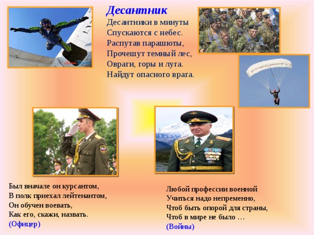 Десантник  Десантники в минуты  Спускаются с небес.  Распутав парашюты,  Прочешут темный лес,  Овраги, горы и луга.  Найдут опасного врага. Был вначале он курсантом,  В полк приехал лейтенантом,  Он обучен воевать,  Как его, скажи, назвать.  (Офицер) Любой профессии военной  Учиться надо непременно,  Чтоб быть опорой для страны,  Чтоб в мире не было …  (Войны)   