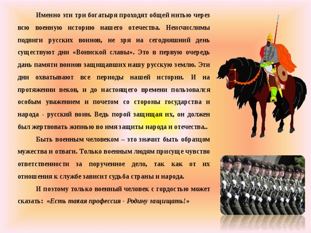 Именно эти три богатыря проходят общей нитью через всю военную историю нашего отечества. Неисчислимы подвиги русских воинов, не зря на сегодняшний день существуют дни «Воинской славы». Это в первую очередь дань памяти воинов защищавших нашу русскую землю. Эти дни охватывают все периоды нашей истории. И на протяжении веков, и до настоящего времени пользовался особым уважением и почетом со стороны государства и народа - русский воин. Ведь порой защищая их, он должен был жертвовать жизнью во имя защиты народа и отечества.. Быть военным человеком – это значит быть образцом мужества и отваги. Только военным людям присуще чувство ответственности за порученное дело, так как от их отношения к службе зависит судьба страны и народа. И поэтому только военный человек с гордостью может сказать: « Есть такая профессия - Родину защищать! »  