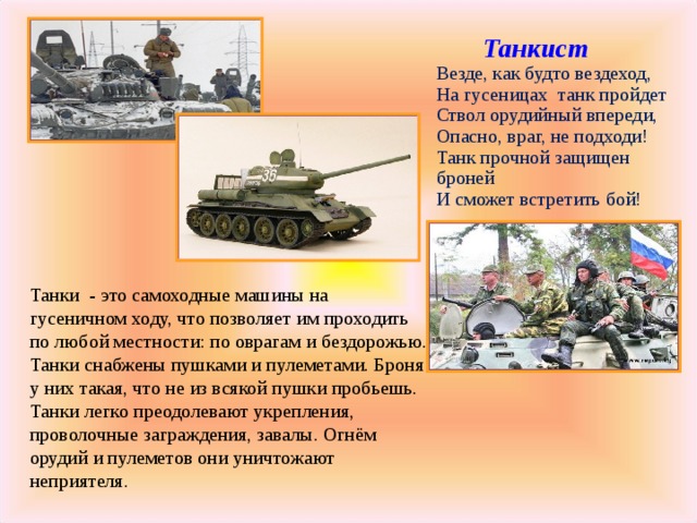  Танкист  Везде, как будто вездеход,  На гусеницах  танк пройдет  Ствол орудийный впереди,  Опасно, враг, не подходи!  Танк прочной защищен броней  И сможет встретить бой!    Танкист  Везде, как будто вездеход,  На гусеницах  танк пройдет  Ствол орудийный впереди,  Опасно, враг, не подходи!  Танк прочной защищен броней  И сможет встретить бой!    Танкист  Везде, как будто вездеход,  На гусеницах  танк пройдет  Ствол орудийный впереди,  Опасно, враг, не подходи!  Танк прочной защищен броней  И сможет встретить бой!   Танки - это самоходные машины на гусеничном ходу, что позволяет им проходить по любой местности: по оврагам и бездорожью. Танки снабжены пушками и пулеметами. Броня у них такая, что не из всякой пушки пробьешь. Танки легко преодолевают укрепления, проволочные заграждения, завалы. Огнём орудий и пулеметов они уничтожают неприятеля. 