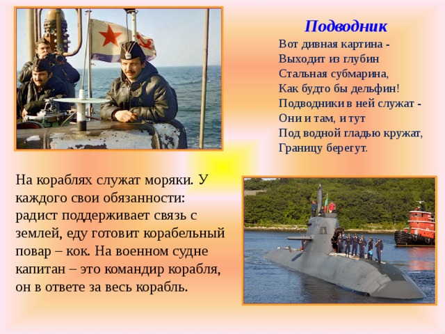  Подводник  Вот дивная картина -  Выходит из глубин  Стальная субмарина,  Как будто бы дельфин!  Подводники в ней служат -  Они и там, и тут  Под водной гладью кружат,  Границу берегут. На кораблях служат моряки. У каждого свои обязанности: радист поддерживает связь с землей, еду готовит корабельный повар – кок. На военном судне капитан – это командир корабля, он в ответе за весь корабль. 