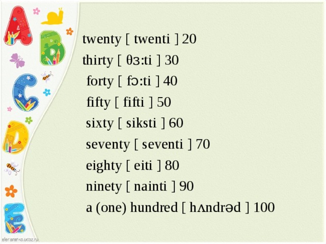   twenty [ twenti ] 20  thirty [ θ ɜ:ti ] 30  forty [ fɔ:ti ] 40  fifty [ fifti ] 50  sixty [ siksti ] 60  seventy [ seventi ] 70  eighty [ eiti ] 80  ninety [ nainti ] 90  a (one) hundred [ h ᴧ ndrəd ] 100 