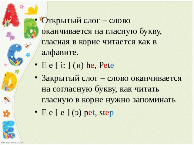 Открытый слог – слово оканчивается на гласную букву, гласная в корне читается как в алфавите. E e [ i: ] ( и) h e , P e t e Закрытый слог – слово оканчивается на согласную букву, как читать гласную в корне нужно запоминать E e [ e ] ( э) p e t , st e p 
