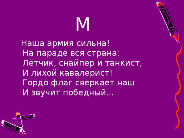 М  Наша армия сильна!   На параде вся страна:   Лётчик, снайпер и танкист,   И лихой кавалерист!   Гордо флаг сверкает наш   И звучит победный... 