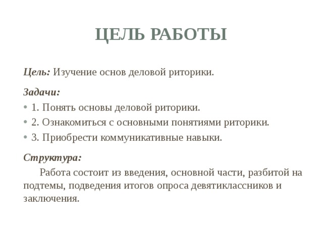 Цель работы Цель: Изучение основ деловой риторики.  Задачи: 1. Понять основы деловой риторики. 2. Ознакомиться с основными понятиями риторики. 3. Приобрести коммуникативные навыки. Структура:  Работа состоит из введения, основной части, разбитой на подтемы, подведения итогов опроса девятиклассников и заключения. 