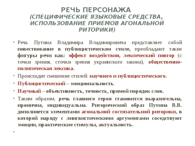 Речь персонажа  (специфические языковые средства, использование приемов агональной риторики)   Речь Путина Владимира Владимировича представляет собой повествование в публицистическом стиле, преобладают такие фигуры речи как: эффект воздействия, лексический повтор (с точки зрения, сточки зрения украинского закона), общественно-политическая лексика. Происходит смешение стилей: научного и публицистического. Публицистический – эмоциональность . Научный – объективность, точность, прямой порядок слов. Таким образом, речь главного героя становится выразительна, иронична, индивидуальна. Риторический образ Путина В.В. дополняется элементами агональной состязательной риторики , в которой наряду с лингвистическими аргументами соседствуют эмоции, практические стимулы, актуальность.   