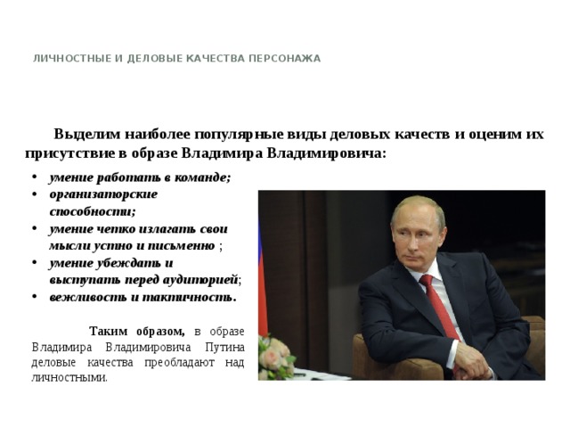   Личностные и деловые качества персонажа       Выделим наиболее популярные виды деловых качеств и оценим их присутствие в образе Владимира Владимировича: умение работать в команде; организаторские способности;  умение четко излагать свои мысли устно и письменно ; умение убеждать и выступать перед аудиторией ; вежливость и тактичность.    Таким образом, в образе Владимира Владимировича Путина деловые качества преобладают над личностными.   