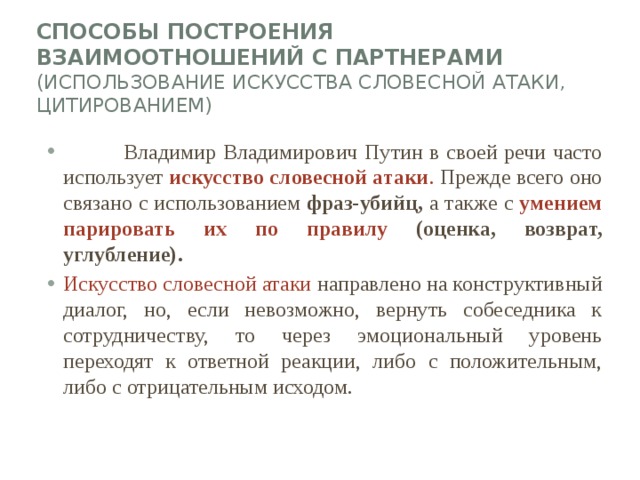 Способы построения взаимоотношений с партнерами (использование Искусства словесной атаки, цитированием)    Владимир Владимирович Путин в своей речи часто использует искусство словесной атаки . Прежде всего оно связано с использованием фраз-убийц, а также с умением парировать их по правилу (оценка, возврат, углубление). Искусство словесной атаки направлено на конструктивный диалог, но, если невозможно, вернуть собеседника к сотрудничеству, то через эмоциональный уровень переходят к ответной реакции, либо с положительным, либо с отрицательным исходом. 