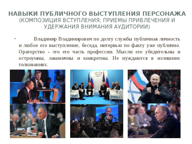 Навыки публичного выступления персонажа (композиция вступления, приемы привлечения и удержания внимания аудитории)    Владимир Владимирович по долгу службы публичная личность и любое его выступление, беседа, интервью по факту уже публично. Ораторство - это его часть профессии. Мысли его убедительны и остроумны, лаконичны и конкретны. Не нуждаются в излишних толкованиях. 