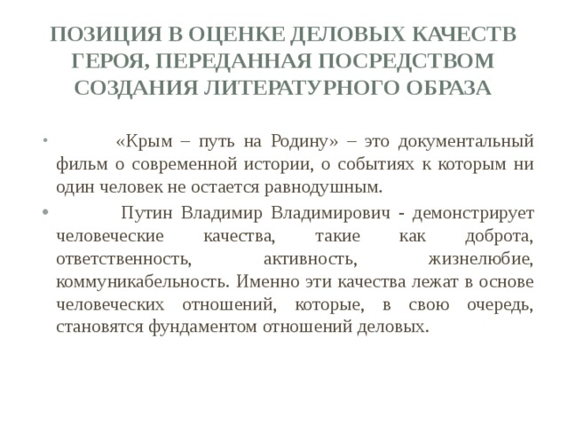 позиция в оценке деловых качеств героя, переданная посредством создания литературного образа    «Крым – путь на Родину» – это документальный фильм о современной истории, о событиях к которым ни один человек не остается равнодушным.  Путин Владимир Владимирович - демонстрирует человеческие качества, такие как доброта, ответственность, активность, жизнелюбие, коммуникабельность. Именно эти качества лежат в основе человеческих отношений, которые, в свою очередь, становятся фундаментом отношений деловых. 