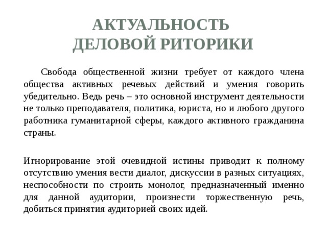 Актуальность  деловой риторики   Свобода общественной жизни требует от каждого члена общества активных речевых действий и умения говорить убедительно. Ведь речь – это основной инструмент деятельности не только преподавателя, политика, юриста, но и любого другого работника гуманитарной сферы, каждого активного гражданина страны.  Игнорирование этой очевидной истины приводит к полному отсутствию умения вести диалог, дискуссии в разных ситуациях, неспособности по строить монолог, предназначенный именно для данной аудитории, произнести торжественную речь, добиться принятия аудиторией своих идей. 