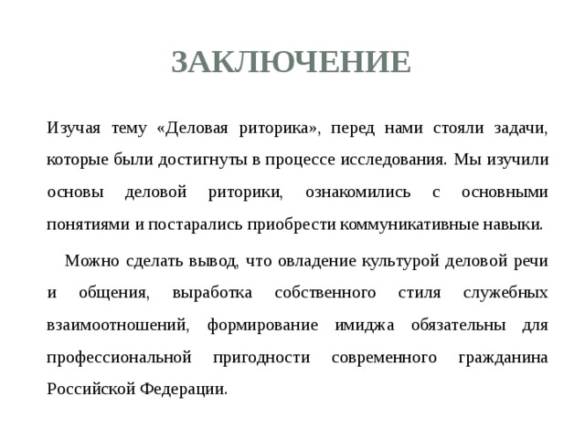 заключение  Изучая тему «Деловая риторика», перед нами стояли задачи, которые были достигнуты в процессе исследования. Мы изучили основы деловой риторики, ознакомились с основными понятиями и постарались приобрести коммуникативные навыки.   Можно сделать вывод, что овладение культурой деловой речи и общения, выработка собственного стиля служебных взаимоотношений, формирование имиджа обязательны для профессиональной пригодности современного гражданина Российской Федерации.   