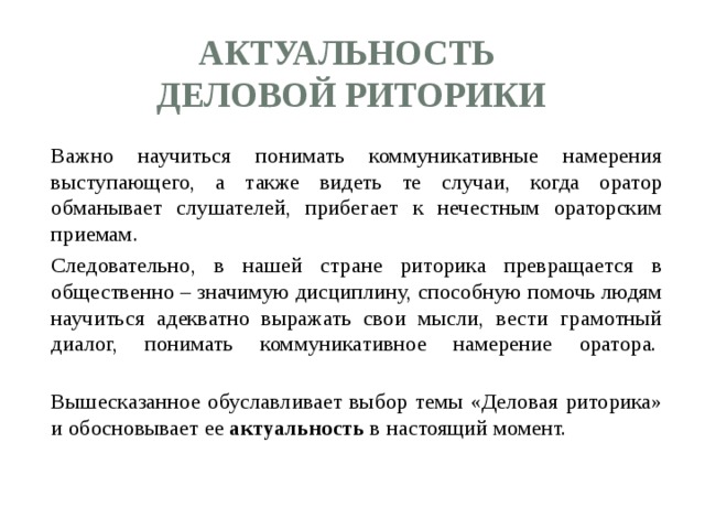 Актуальность  деловой риторики  Важно научиться понимать коммуникативные намерения выступающего, а также видеть те случаи, когда оратор обманывает слушателей, прибегает к нечестным ораторским приемам.  Следовательно, в нашей стране риторика превращается в общественно – значимую дисциплину, способную помочь людям научиться адекватно выражать свои мысли, вести грамотный диалог, понимать коммуникативное намерение оратора.     Вышесказанное обуславливает выбор темы «Деловая риторика» и обосновывает ее актуальность в настоящий момент. 