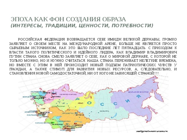 Эпоха как фон создания образа  (интересы, традиции, ценности, потребности)       Российская Федерация возвращается себе имидж Великой Державы, громко заявляет о своем месте на международной арене, больше не является просто сырьевым источником, как это было последние лет пятнадцать. С приходом к власти такого политического и идейного лидера, как Владимир Владимирович Путин страна снова смело заявляет о себе, как о мировой державе, с которой не только можно, но и нужно считаться. Наша страна переживает нелегкие времена, но вместе с этим в ней происходит новый подъем патриотических чувств у граждан, а также стимул для развития новых ресурсов, а, следовательно, и становления новой самодостаточной, ни от кого не зависящей страной!!!!  