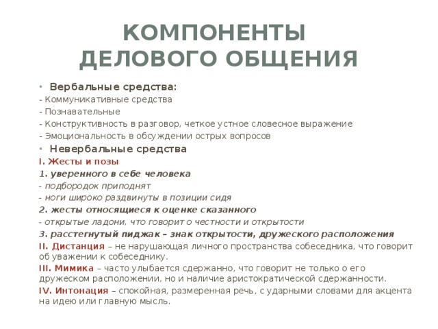 компоненты  делового общения Вербальные средства: - Коммуникативные средства - Познавательные - Конструктивность в разговор, четкое устное словесное выражение - Эмоциональность в обсуждении острых вопросов Невербальные средства I. Жесты и позы 1. уверенного в себе человека - подбородок приподнят - ноги широко раздвинуты в позиции сидя 2. жесты относящиеся к оценке сказанного - открытые ладони, что говорит о честности и открытости 3. расстегнутый пиджак – знак открытости, дружеского расположения II. Дистанция – не нарушающая личного пространства собеседника, что говорит об уважении к собеседнику. III. Мимика – часто улыбается сдержанно, что говорит не только о его дружеском расположении, но и наличие аристократической сдержанности. IV. Интонация – спокойная, размеренная речь, с ударными словами для акцента на идею или главную мысль. 