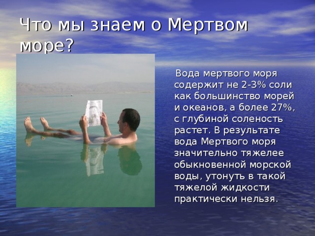 Что мы знаем о Мертвом море?  Вода мертвого моря содержит не 2-3 % соли как большинство морей и океанов, а более 27%, с глубиной соленость растет. В результате вода Мертвого моря значительно тяжелее обыкновенной морской воды, утонуть в такой тяжелой жидкости практически нельзя. 