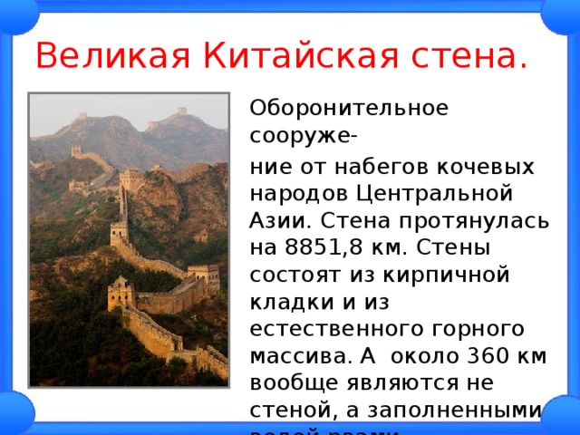 Великая Китайская стена.  Оборонительное сооруже-  ние от набегов кочевых народов Центральной Азии. Стена протянулась на 8851,8 км. Стены состоят из кирпичной кладки и из естественного горного массива. А около 360 км вообще являются не стеной, а заполненными водой рвами. 