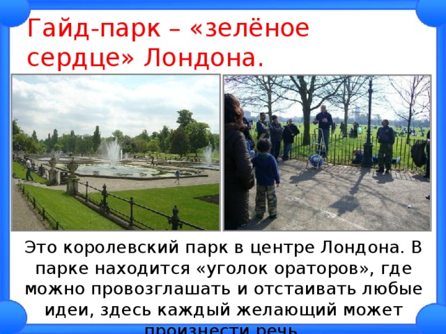 Гайд-парк – «зелёное сердце» Лондона.  Это королевский парк в центре Лондона. В парке находится «уголок ораторов», где можно провозглашать и отстаивать любые идеи, здесь каждый желающий может произнести речь. 