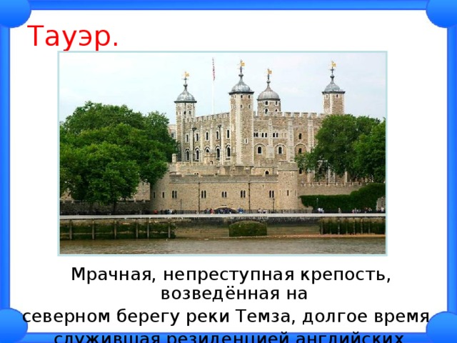 Тауэр.  Мрачная, непреступная крепость, возведённая на северном берегу реки Темза, долгое время служившая резиденцией английских монархов. 