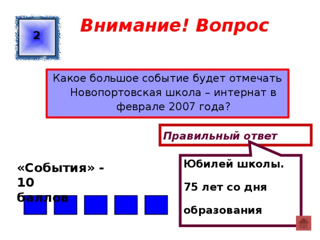 Юбилей школы. 75 лет со дня образования Внимание! Вопрос 2 Какое большое событие будет отмечать Новопортовская школа – интернат в феврале 2007 года? Правильный ответ «События» - 10 баллов  
