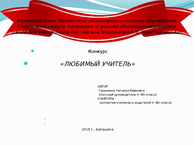 Муниципальное бюджетное общеобразовательное учреждение  Городского округа Балашиха «Средняя общеобразовательная школа №9 имени Героя Российской Федерации А.В. Крестьянинова» Конкурс «ЛЮБИМЫЙ УЧИТЕЛЬ»   АВТОР:  Галанкина Наталья Ивановна  классный руководитель 4 «В» класса  СОАВТОРЫ :  коллектив учеников и родителей 4 «В» класса  2018 г., Балашиха 