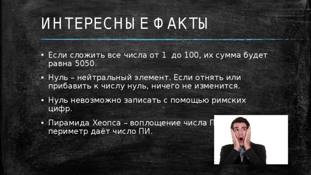 ИНТЕРЕСНЫЕ ФАКТЫ Если сложить все числа от 1 до 100, их сумма будет равна 5050. Нуль – нейтральный элемент. Если отнять или прибавить к числу нуль, ничего не изменится. Нуль невозможно записать с помощью римских цифр. Пирамида Хеопса – воплощение числа ПИ, так как её периметр даёт число ПИ. 