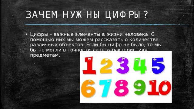 ЗАЧЕМ НУЖНЫ ЦИФРЫ? Цифры – важные элементы в жизни человека. С помощью них мы можем рассказать о количестве различных объектов. Если бы цифр не было, то мы бы не могли в точности дать характеристику предметам.  