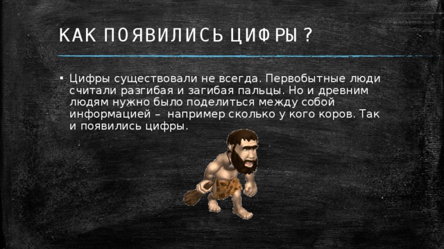 КАК ПОЯВИЛИСЬ ЦИФРЫ? Цифры существовали не всегда. Первобытные люди считали разгибая и загибая пальцы. Но и древним людям нужно было поделиться между собой информацией – например сколько у кого коров. Так и появились цифры.  