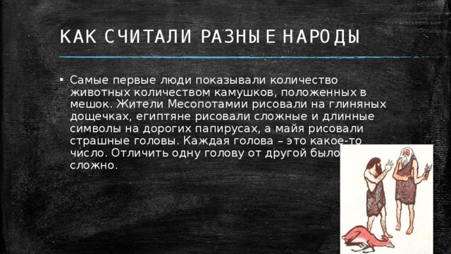 КАК СЧИТАЛИ РАЗНЫЕ НАРОДЫ Самые первые люди показывали количество животных количеством камушков, положенных в мешок. Жители Месопотамии рисовали на глиняных дощечках, египтяне рисовали сложные и длинные символы на дорогих папирусах, а майя рисовали страшные головы. Каждая голова – это какое-то число. Отличить одну голову от другой было крайне сложно.  