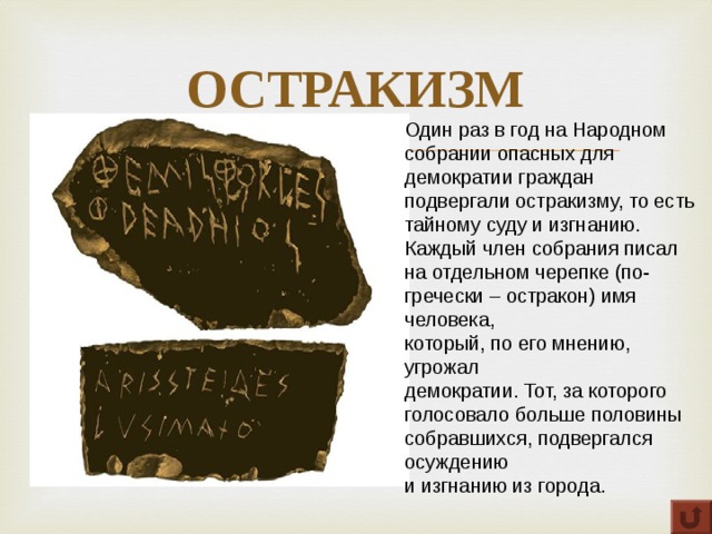 ОСТРАКИЗМ Один раз в год на Народном собрании опасных для демократии граждан подвергали остракизму, то есть тайному суду и изгнанию. Каждый член собрания писал на отдельном черепке (по-гречески – остракон) имя человека, который, по его мнению, угрожал демократии. Тот, за которого голосовало больше половины собравшихся, подвергался осуждению и изгнанию из города. 