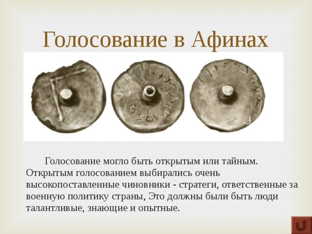 Голосование в Афинах   Голосование могло быть открытым или тайным.   Открытым голосованием выбирались очень высокопоставленные чиновники - стратеги, ответственные за военную политику страны, Это должны были быть люди талантливые, знающие и опытные. 